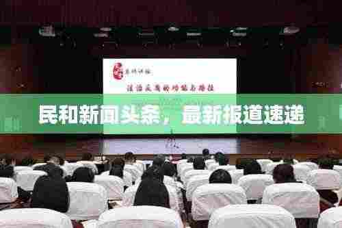 民和新闻头条,最新报道速递