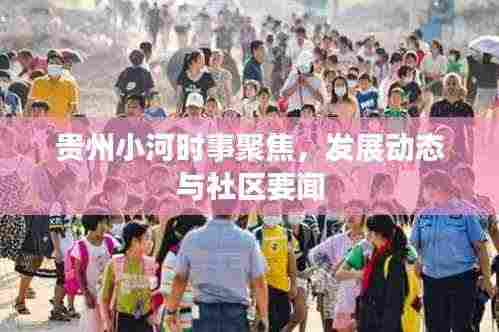 贵州小河时事聚焦,发展动态与社区要闻