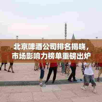 北京啤酒公司排名揭晓,市场影响力榜单重磅出炉!