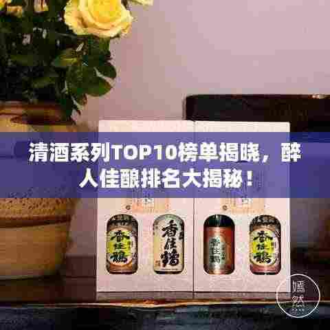 清酒系列TOP10榜单揭晓，醉人佳酿排名大揭秘！