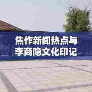焦作新闻热点与李商隐文化印记探秘