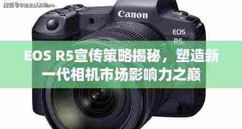 EOS R5宣传策略揭秘，塑造新一代相机市场影响力之巅
